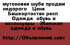 мутоновая шуба продам недорого › Цена ­ 10 000 - Башкортостан респ. Одежда, обувь и аксессуары » Женская одежда и обувь   